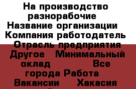 На производство разнорабочие › Название организации ­ Компания-работодатель › Отрасль предприятия ­ Другое › Минимальный оклад ­ 30 000 - Все города Работа » Вакансии   . Хакасия респ.,Саяногорск г.